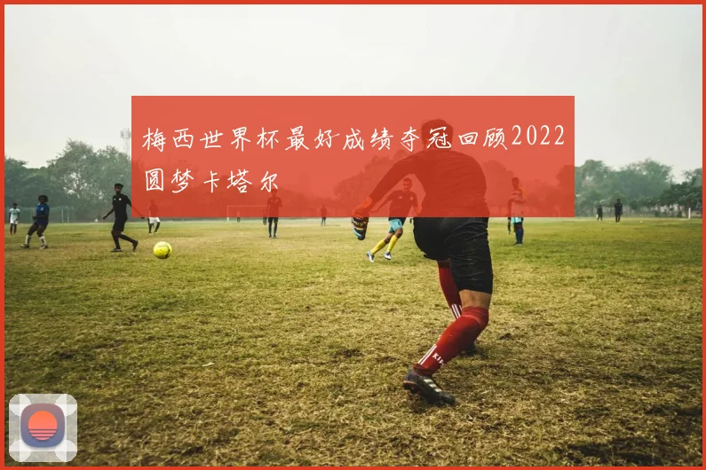 梅西世界杯最好成绩夺冠回顾2022圆梦卡塔尔