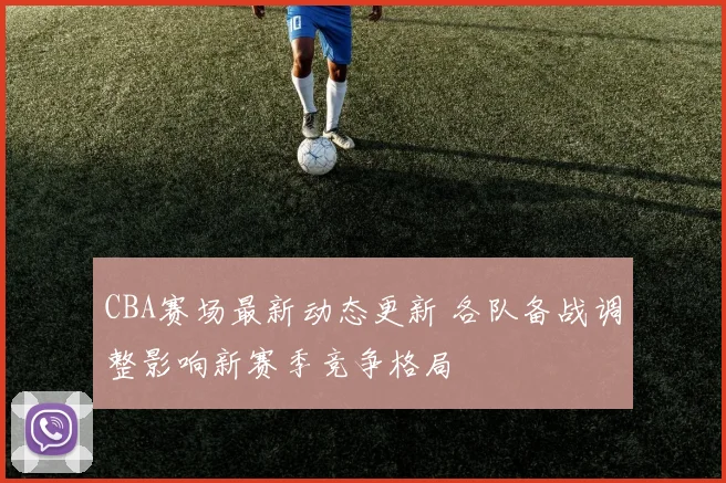 CBA赛场最新动态更新 各队备战调整影响新赛季竞争格局
