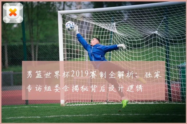 男篮世界杯2019赛制全解析：独家专访组委会揭秘背后设计逻辑