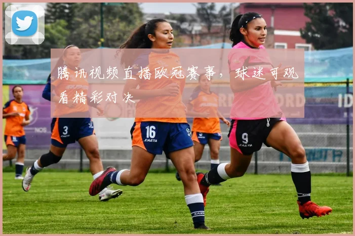 腾讯视频直播欧冠赛事，球迷可观看精彩对决