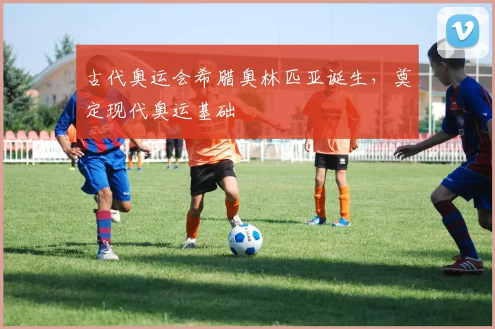 古代奥运会希腊奥林匹亚诞生，奠定现代奥运基础