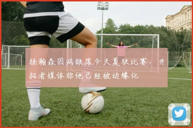 杨瀚森因病缺席今天夏联比赛，开拓者媒体称他已经被边缘化