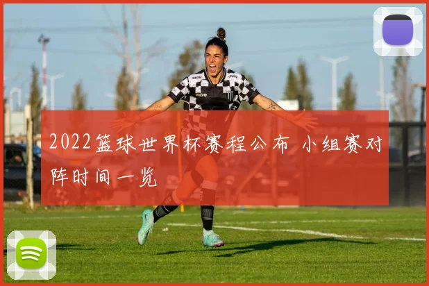 2022篮球世界杯赛程公布 小组赛对阵时间一览