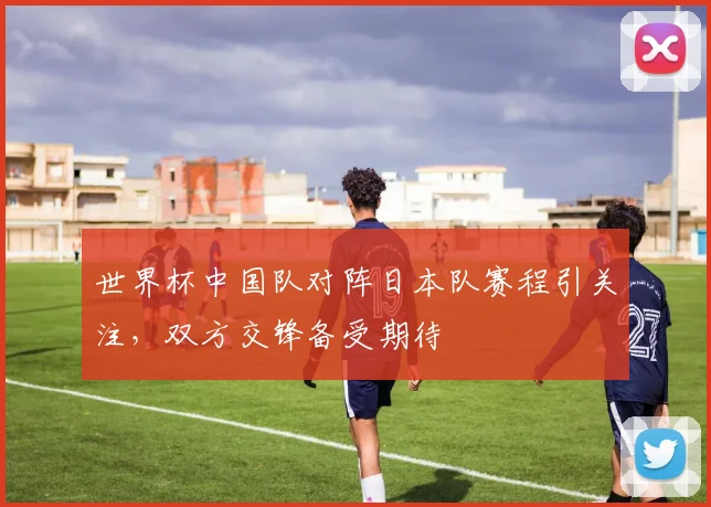 世界杯中国队对阵日本队赛程引关注,双方交锋备受期待