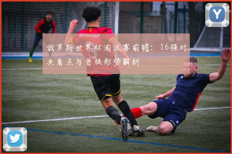 俄罗斯世界杯淘汰赛前瞻:16强对决看点与晋级形势解析