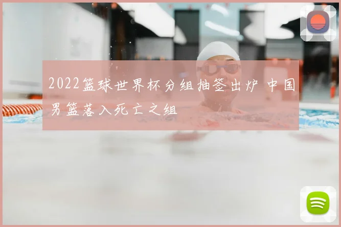 2022篮球世界杯分组抽签出炉 中国男篮落入死亡之组