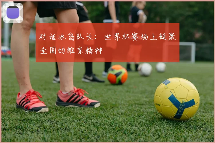 对话冰岛队长:世界杯赛场上凝聚全国的维京精神