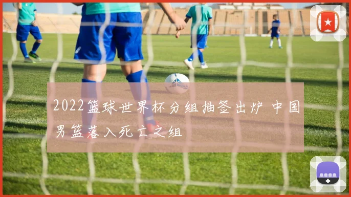 2022篮球世界杯分组抽签出炉 中国男篮落入死亡之组