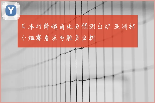 日本对阵越南比分预测出炉 亚洲杯小组赛看点与胜负分析
