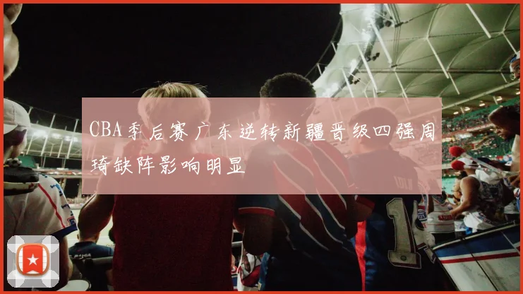 CBA季后赛广东逆转新疆晋级四强周琦缺阵影响明显