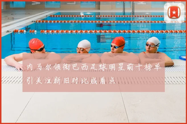 内马尔领衔巴西足球明星前十榜单引关注新旧对比成看点
