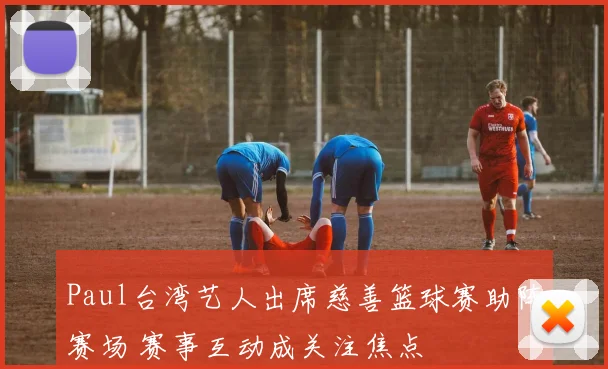 Paul台湾艺人出席慈善篮球赛助阵赛场 赛事互动成关注焦点