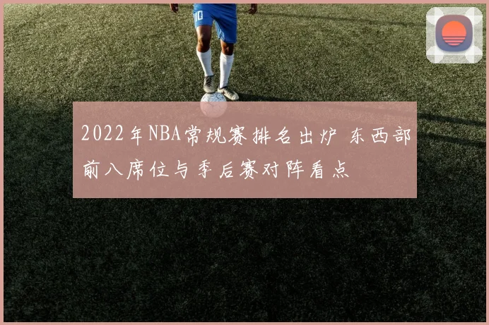 2022年NBA常规赛排名出炉 东西部前八席位与季后赛对阵看点