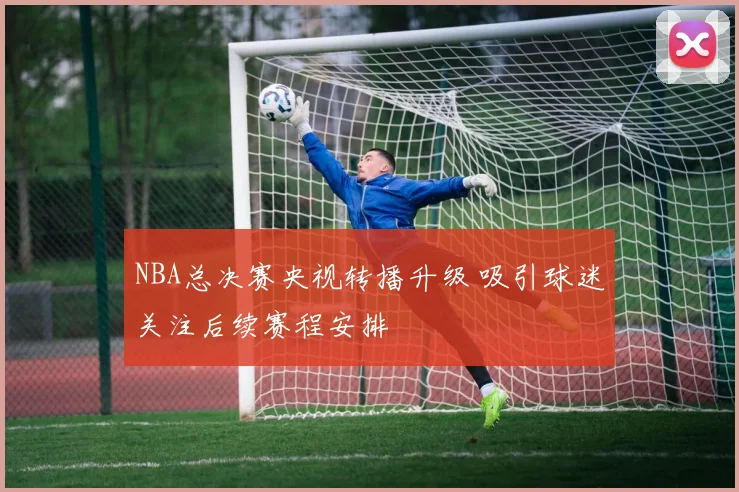 NBA总决赛央视转播升级 吸引球迷关注后续赛程安排