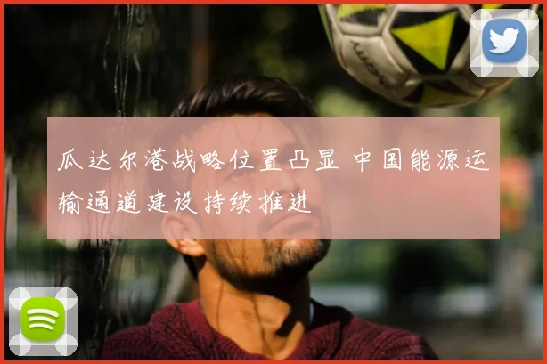 瓜达尔港战略位置凸显 中国能源运输通道建设持续推进