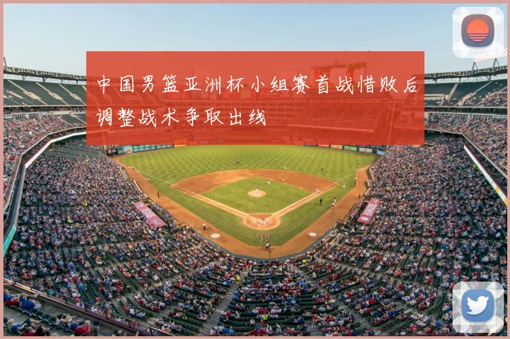 中国男篮亚洲杯小组赛首战惜败后调整战术争取出线