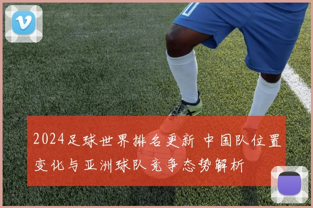 2024足球世界排名更新 中国队位置变化与亚洲球队竞争态势解析