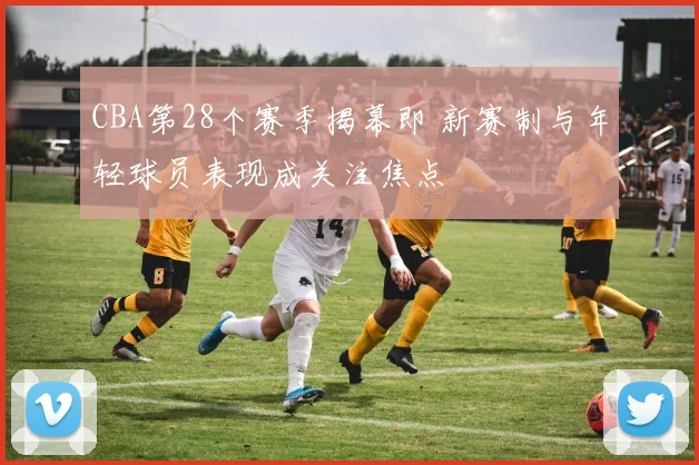 CBA第28个赛季揭幕即 新赛制与年轻球员表现成关注焦点