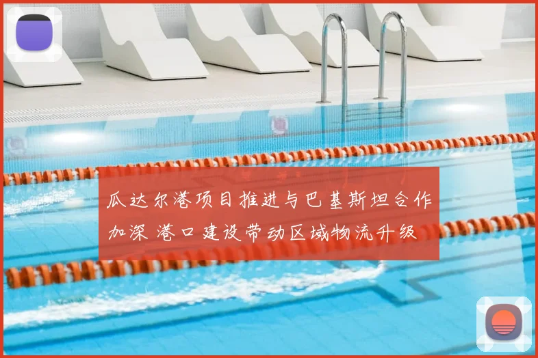 瓜达尔港项目推进与巴基斯坦合作加深 港口建设带动区域物流升级