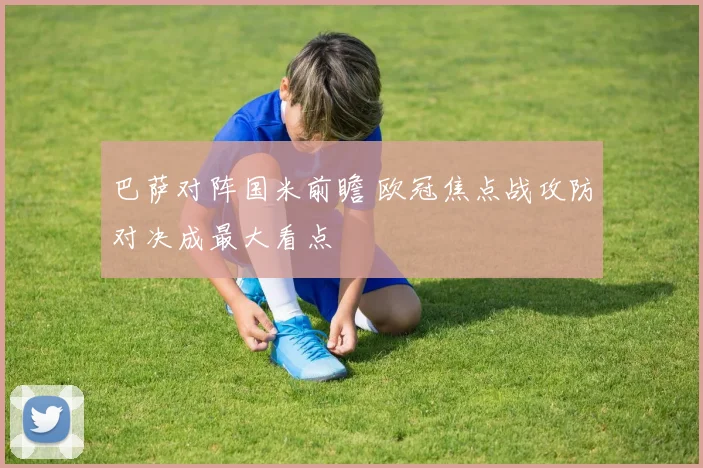 巴萨对阵国米前瞻 欧冠焦点战攻防对决成最大看点