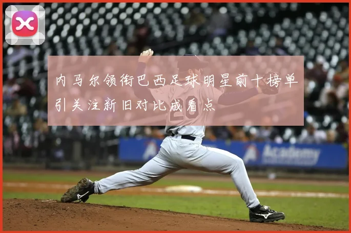 内马尔领衔巴西足球明星前十榜单引关注新旧对比成看点