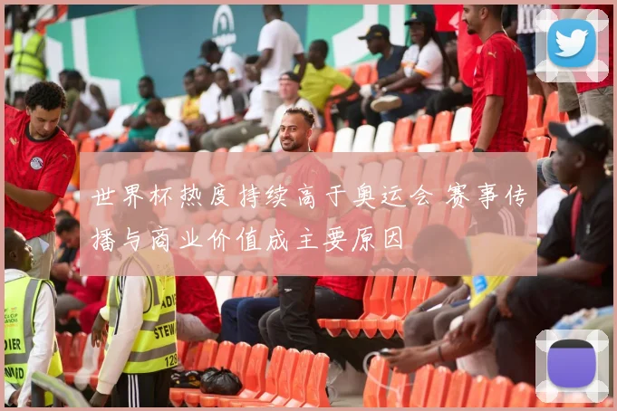 世界杯热度持续高于奥运会 赛事传播与商业价值成主要原因