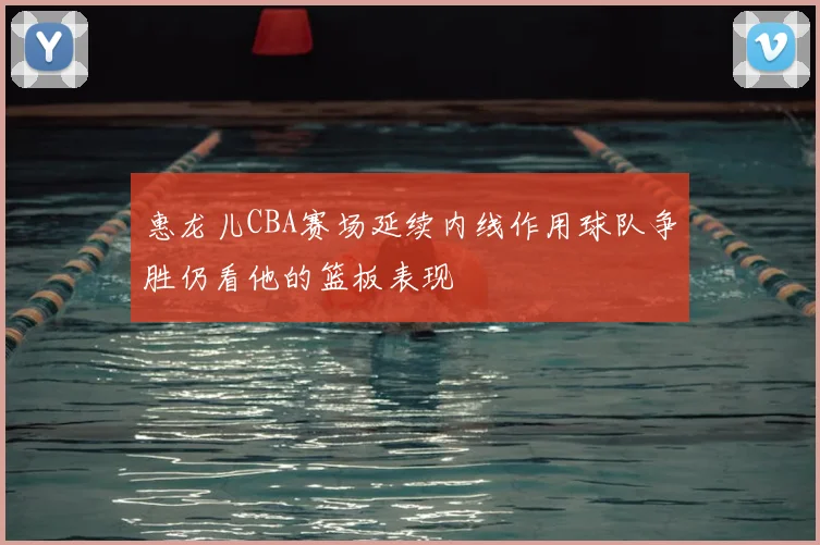 惠龙儿CBA赛场延续内线作用球队争胜仍看他的篮板表现