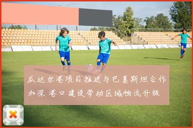 瓜达尔港项目推进与巴基斯坦合作加深 港口建设带动区域物流升级