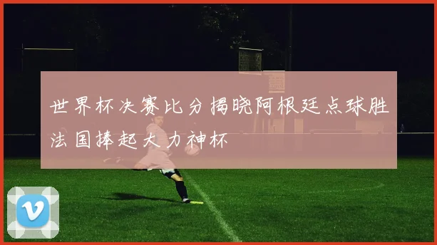 世界杯决赛比分揭晓阿根廷点球胜法国捧起大力神杯