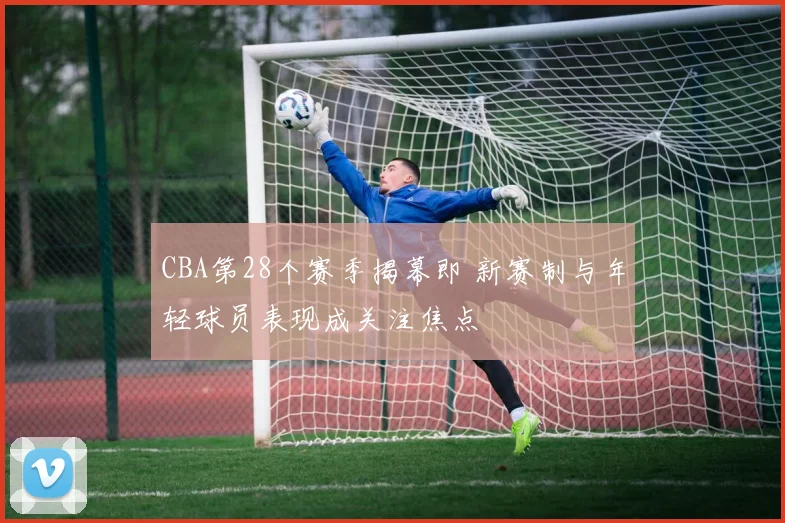 CBA第28个赛季揭幕即 新赛制与年轻球员表现成关注焦点