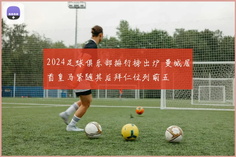 2024足球俱乐部排行榜出炉 曼城居首皇马紧随其后拜仁位列前五