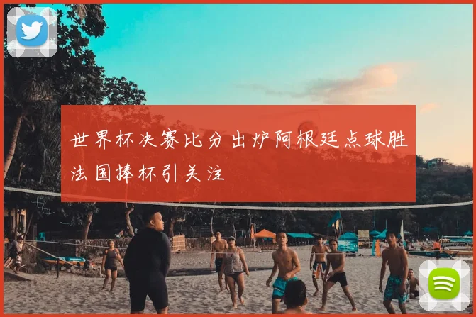 世界杯决赛比分出炉阿根廷点球胜法国捧杯引关注