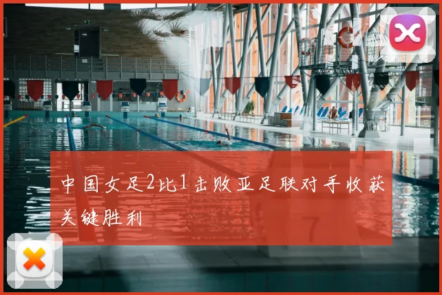 中国女足2比1击败亚足联对手收获关键胜利