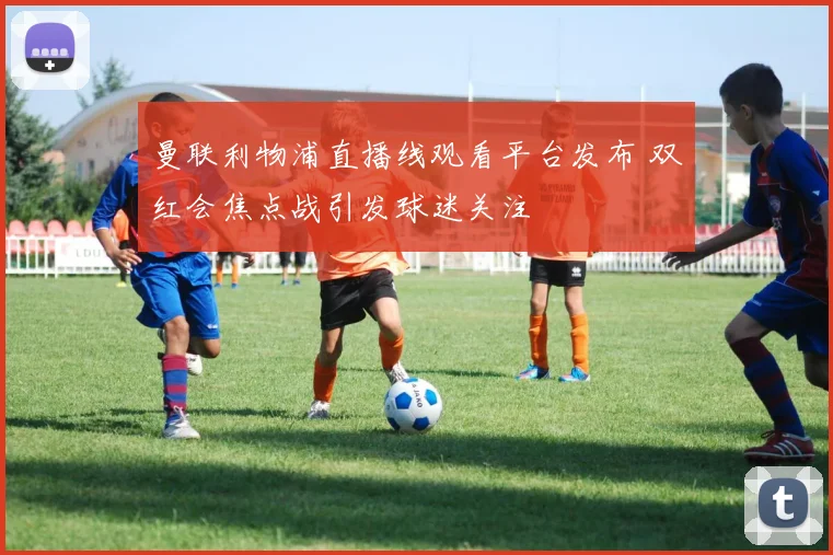 曼联利物浦直播线观看平台发布 双红会焦点战引发球迷关注