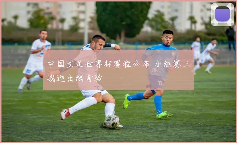 中国女足世界杯赛程公布 小组赛三战迎出线考验