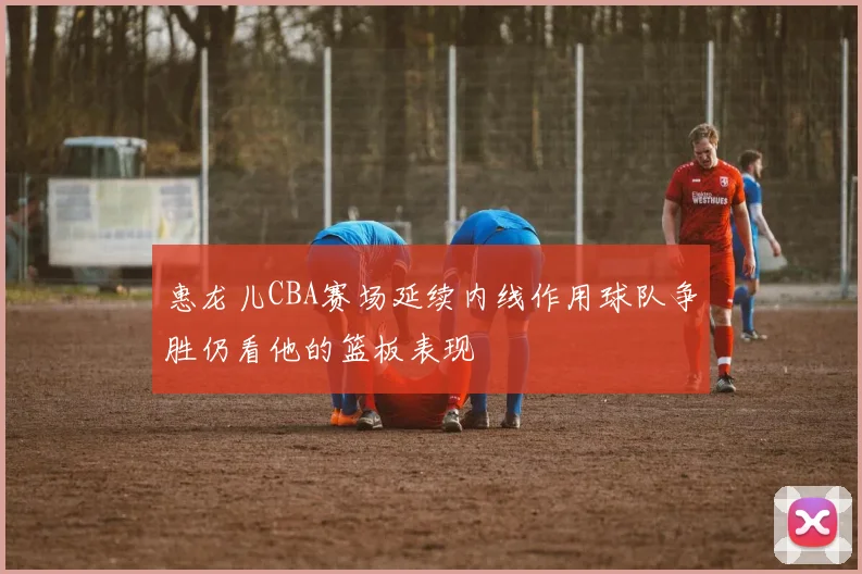 惠龙儿CBA赛场延续内线作用球队争胜仍看他的篮板表现