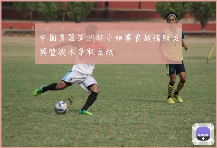 中国男篮亚洲杯小组赛首战惜败后调整战术争取出线