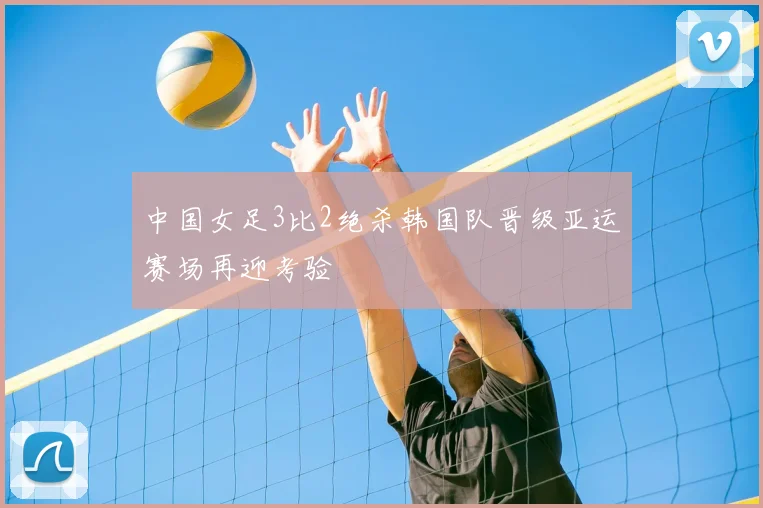 中国女足3比2绝杀韩国队晋级亚运赛场再迎考验