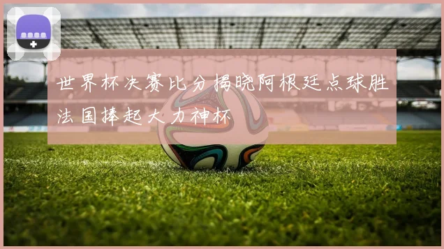 世界杯决赛比分揭晓阿根廷点球胜法国捧起大力神杯