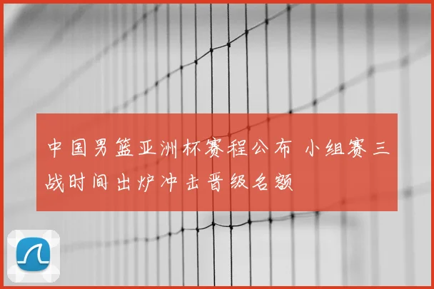 中国男篮亚洲杯赛程公布 小组赛三战时间出炉冲击晋级名额