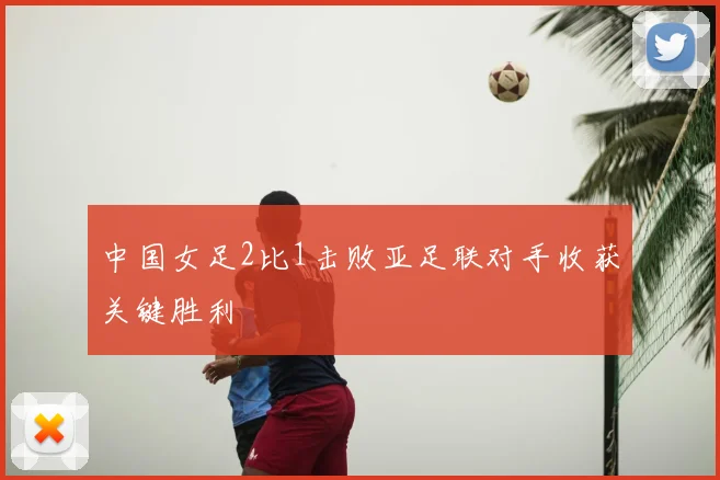 中国女足2比1击败亚足联对手收获关键胜利