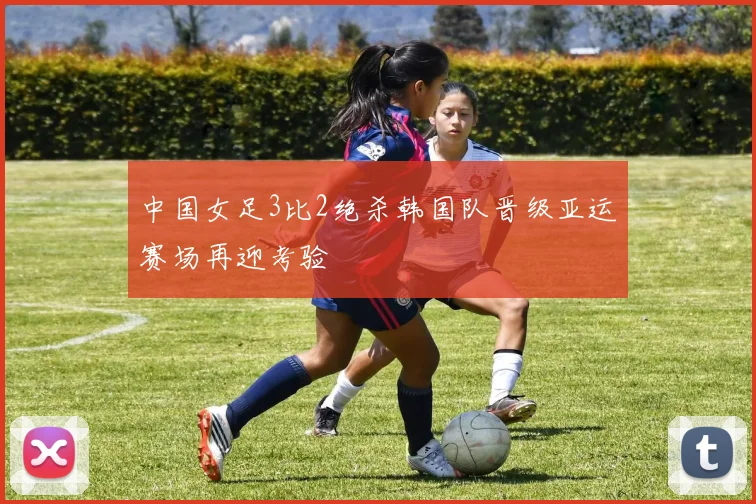 中国女足3比2绝杀韩国队晋级亚运赛场再迎考验