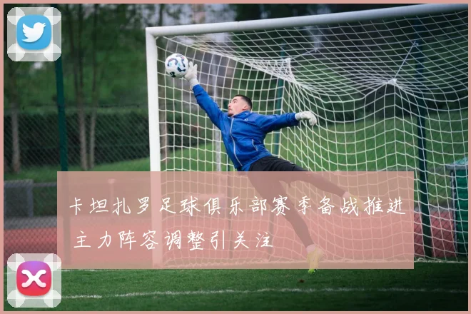 卡坦扎罗足球俱乐部赛季备战推进 主力阵容调整引关注