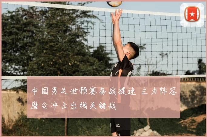 中国男足世预赛备战提速 主力阵容磨合冲击出线关键战