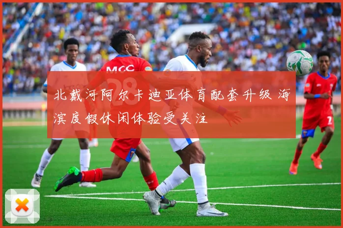 北戴河阿尔卡迪亚体育配套升级 海滨度假休闲体验受关注