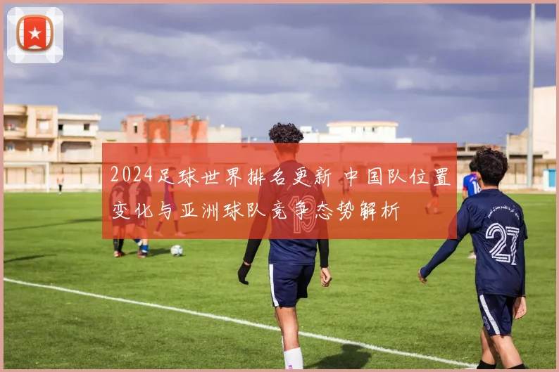 2024足球世界排名更新 中国队位置变化与亚洲球队竞争态势解析