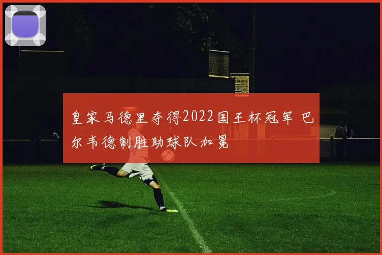 皇家马德里夺得2022国王杯冠军 巴尔韦德制胜助球队加冕