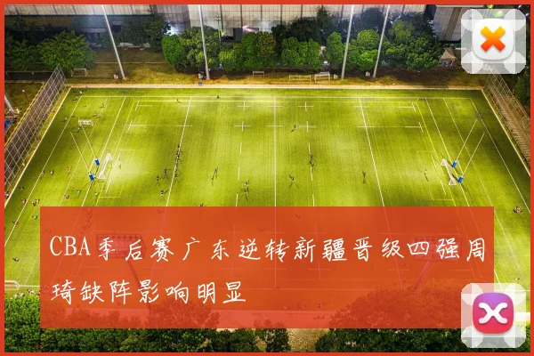 CBA季后赛广东逆转新疆晋级四强周琦缺阵影响明显