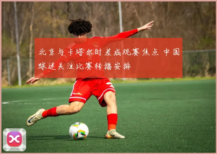 北京与卡塔尔时差成观赛焦点 中国球迷关注比赛转播安排