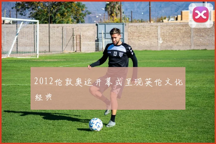 2012伦敦奥运开幕式呈现英伦文化经典